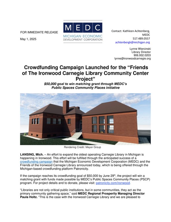Crowdfunding Campaign Launched for the “Friends of The Ironwood Carnegie Library Community Center Project” $50,000 goal to win matching grant through MEDC’s Public Spaces Community Places initiative LANSING, Mich. – An effort to expand the oldest operating Carnegie Library in Michigan is happening in Ironwood. This effort will be fulfilled through the anticipated success of a crowdfunding campaign that the Michigan Economic Development Corporation (MEDC) and the Friends of the Ironwood Carnegie Library announced today, which is being offered through the Michigan-based crowdfunding platform Patronicity. If the campaign reaches its crowdfunding goal of $50,000 by June 29th , the project will win a matching grant with funds made possible by MEDC’s Public Spaces Community Places (PSCP) program. For project details and to donate, please visit: patronicity.com/ironwood. “Libraries are not only critical public institutions, but in some communities, they act as the primary community gathering space,” said MEDC Regional Prosperity Managing Director Paula Holtz. “This is the case with the Ironwood Carnegie Library and we are pleased to Contact: Kathleen Achtenberg, MEDC 517.489.0557 achtenbergk@michigan.org support and provide resources for this expansion project through our Public Spaces Community Places program.” For over 120 years, the Ironwood Carnegie Library has stood as a beacon of knowledge, opportunity, and hope in the Ironwood community. Built in 1901 through a gift from Andrew Carnegie, the very iron that fueled his industrial empire was mined from the lands surrounding the historic library. This library goes beyond lending books; it is a vital cornerstone of the downtown and community in Ironwood. The library offers extensive and free public programming as well as a gathering space for events and activities in the community and the demand for offerings has long exceeded the footprint of the space. This campaign will finally create new space with an addition that is seamlessly connected to the beautiful historic library. This new community center space will transform the library experience, bringing children and teens from the current basement level to a vibrant and flexible area designed for diverse programming. It will also allow new opportunities to use existing space in the current library area as the basement is made accessible with room for programs, job interviews, and additional resources. “We are so fortunate that this opportunity came along at such a crucial time for the library and the Friends of the Library capital campaign. Like many rural areas, we face economic challenges that can limit the giving capacity of so many of our residents who want to support this wonderful expansion,” said Marie Peterson, Friends of the Library Vice President/Project Liaison. “If we hit our goal, this will transform every donated dollar into two and make everyone's investment in the library go twice as far. It demonstrates that every contribution, no matter the amount, is valued and can create significant change.” Public Spaces Community Places is a collaborative effort of the MEDC, the Michigan Municipal League and Patronicity, in which local residents can use crowdfunding to be part of the development of strategic projects in their communities and be backed with a matching grant from MEDC. Communities, nonprofits and other business entities can apply at https://patronicity.com/puremichigan. “The Michigan Municipal League is a firm believer in the importance of building community wealth,” said Dan Gilmartin, CEO and Executive Director of the League. “This project does just that. By updating and restoring the historic Carnegie Library building, the library will be enhanced in its role as a beloved resource and community gathering place. It’s a wonderful investment in Ironwood’s future.” The Public Spaces Community Places initiative started in 2014 with MEDC providing matched funding of up to $50,000 for community improvement projects throughout Michigan. As of May 1, 2025, MEDC has provided more than $13.9 million in matching grants. Since the launch of the program, 409 projects have been successful in reaching their goal, with more than $15.9 million raised from 74,663 individual donors. Communities have a 97 percent success rate in achieving their goals and earning matching funds. About Michigan Economic Development Corporation (MEDC) The Michigan Economic Development Corporation is the state’s marketing arm and lead advocate for business development, job awareness and community development with the focus on growing Michigan’s economy. For more information on the MEDC and our initiatives, visit www.MichiganBusiness.org. For Pure Michigan® tourism information, your trip begins at www.michigan.org. Join the conversation on: Facebook, Instagram, LinkedIn, and Twitter.